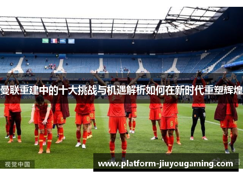 曼联重建中的十大挑战与机遇解析如何在新时代重塑辉煌