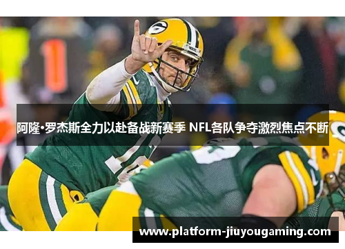阿隆·罗杰斯全力以赴备战新赛季 NFL各队争夺激烈焦点不断