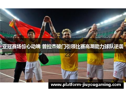 亚冠赛场惊心动魄 普拉杰破门引领比赛高潮助力球队逆袭