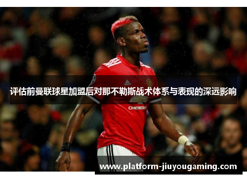 评估前曼联球星加盟后对那不勒斯战术体系与表现的深远影响