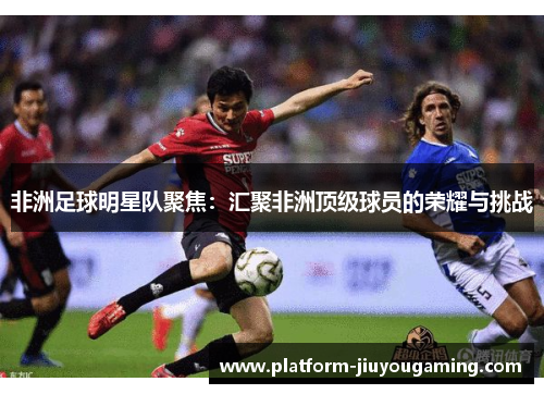 非洲足球明星队聚焦：汇聚非洲顶级球员的荣耀与挑战