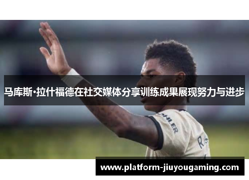马库斯·拉什福德在社交媒体分享训练成果展现努力与进步