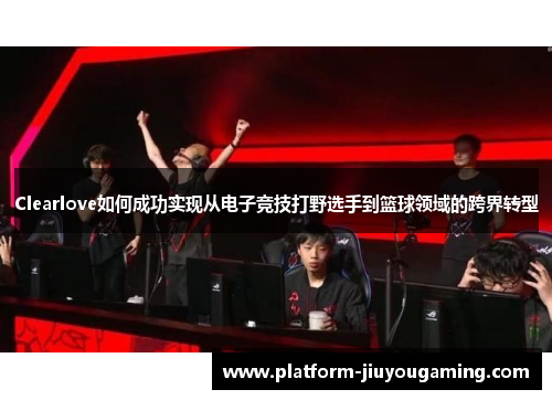 Clearlove如何成功实现从电子竞技打野选手到篮球领域的跨界转型