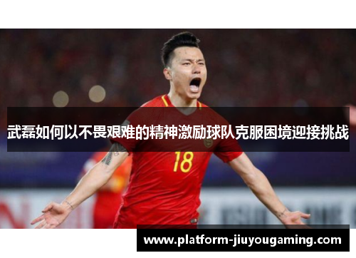 武磊如何以不畏艰难的精神激励球队克服困境迎接挑战