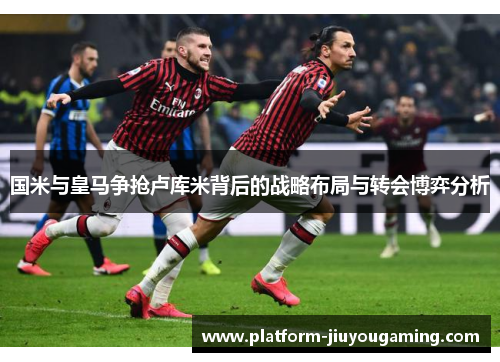 国米与皇马争抢卢库米背后的战略布局与转会博弈分析