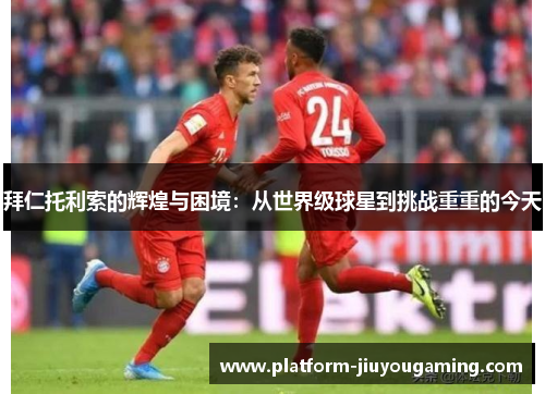 拜仁托利索的辉煌与困境：从世界级球星到挑战重重的今天
