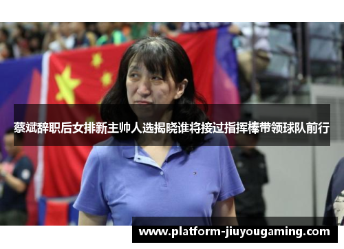 蔡斌辞职后女排新主帅人选揭晓谁将接过指挥棒带领球队前行