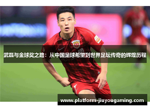 武磊与金球奖之路：从中国足球希望到世界足坛传奇的辉煌历程