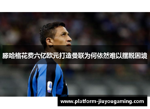 滕哈格花费六亿欧元打造曼联为何依然难以摆脱困境