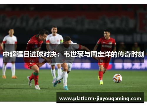 中超瞩目进球对决：韦世豪与周定洋的传奇时刻