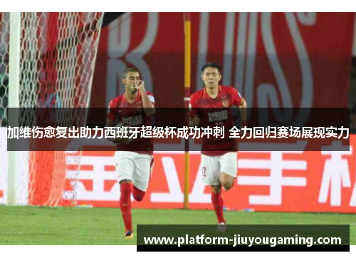 加维伤愈复出助力西班牙超级杯成功冲刺 全力回归赛场展现实力