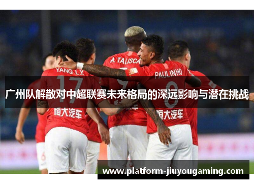 广州队解散对中超联赛未来格局的深远影响与潜在挑战